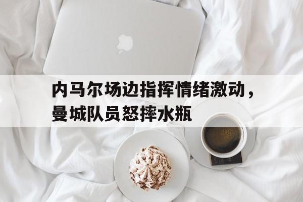 内马尔场边指挥情绪激动，曼城队员怒摔水瓶
