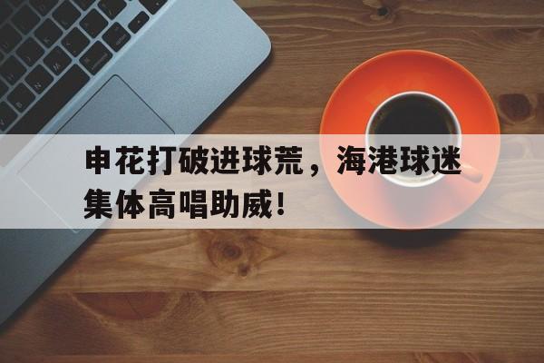 申花打破进球荒，海港球迷集体高唱助威！