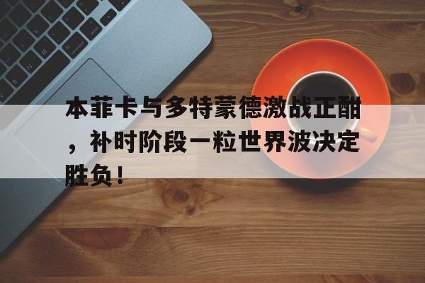 本菲卡与多特蒙德激战正酣，补时阶段一粒世界波决定胜负！多特蒙德对本菲卡预测
